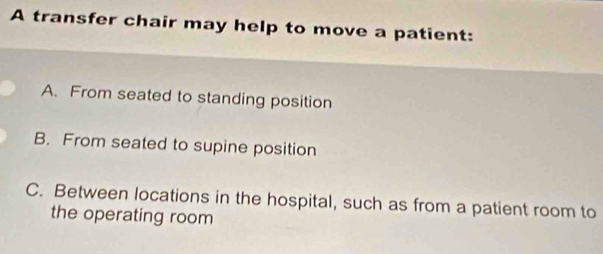 A transfer chair may help to move a patient:
A. From seated to standing position
B. From seated to supine position
C. Between locations in the hospital, such as from a patient room to
the operating room