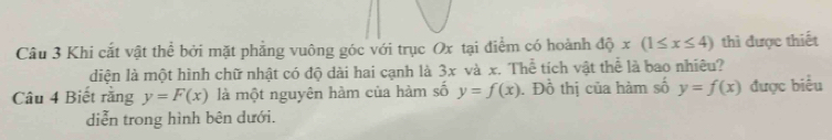 Khi cắt vật thể bởi mặt phẳng vuông góc với trục Ox tại điểm có hoành dhat Qx(1≤ x≤ 4) thì được thiết 
diện là một hình chữ nhật có độ dài hai cạnh là 3x và x. Thể tích vật thể là bao nhiêu? 
Câu 4 Biết rằng y=F(x) là một nguyên hàm của hàm số y=f(x). Đồ thị của hàm số y=f(x) được biểu 
diễn trong hình bên dưới.