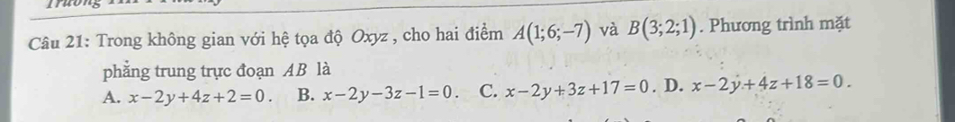 Trong không gian với hệ tọa độ Oxyz , cho hai điểm A(1;6;-7) và B(3;2;1). Phương trình mặt
phẳng trung trực đoạn AB là
A. x-2y+4z+2=0. B. x-2y-3z-1=0. C. x-2y+3z+17=0. D. x-2y+4z+18=0.