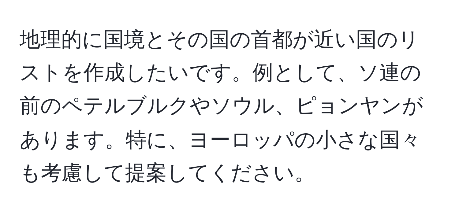 地理的に国境とその国の首都が近い国のリストを作成したいです。例として、ソ連の前のペテルブルクやソウル、ピョンヤンがあります。特に、ヨーロッパの小さな国々も考慮して提案してください。