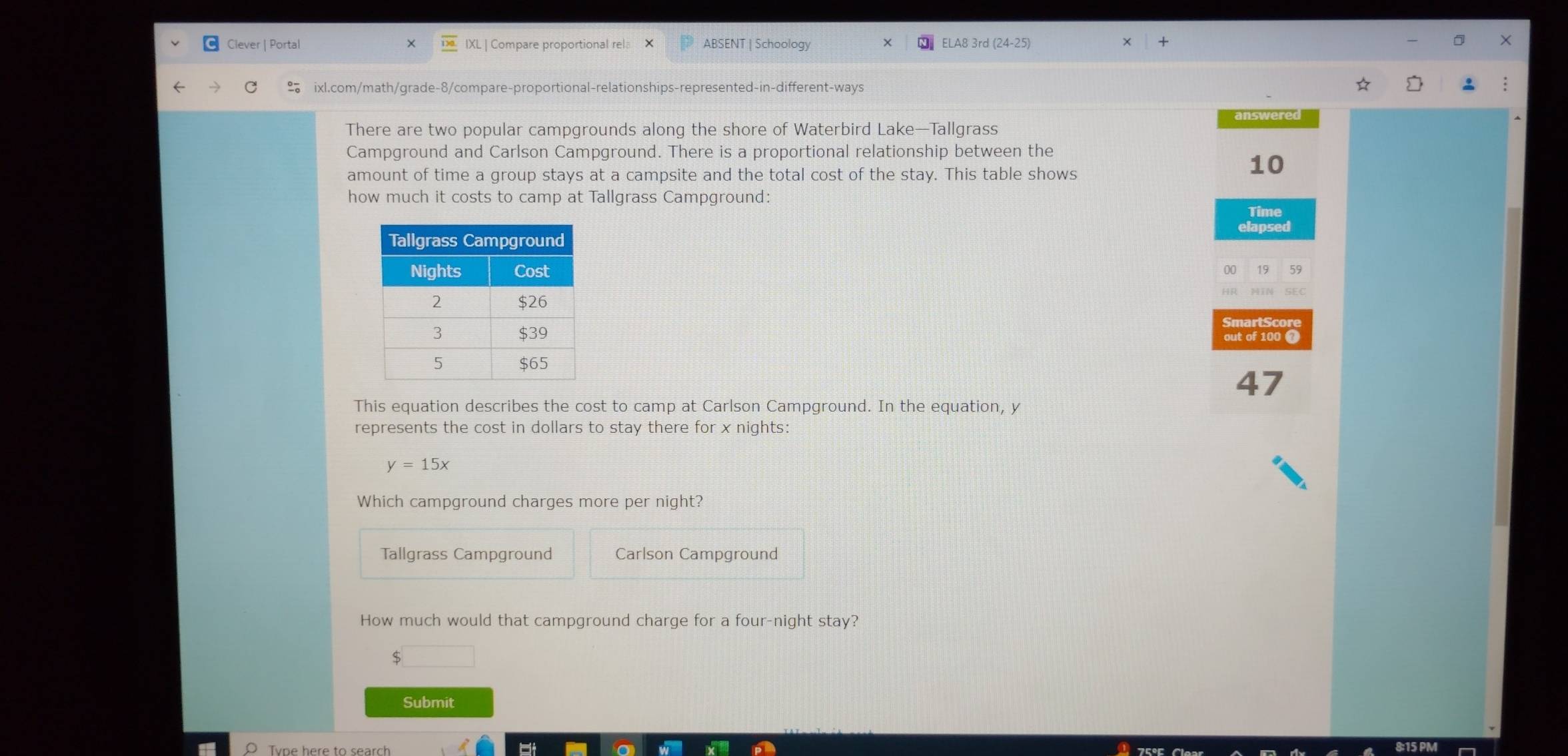 Clever | Portal IXL | Compare proportional rel: ABSENT | Schoology ELA8 3rd (24-25)
X
ixl.com/math/grade-8/compare-proportional-relationships-represented-in-different-ways
There are two popular campgrounds along the shore of Waterbird Lake—Tallgrass
Campground and Carlson Campground. There is a proportional relationship between the
amount of time a group stays at a campsite and the total cost of the stay. This table shows
10
how much it costs to camp at Tallgrass Campground:
Time
elapsed
19 59
SmartScore
out of 100 7
47
This equation describes the cost to camp at Carlson Campground. In the equation, y
represents the cost in dollars to stay there for x nights:
y=15x
Which campground charges more per night?
Tallgrass Campground Carlson Campground
How much would that campground charge for a four-night stay?
5
Submit
Tvpe here to search a