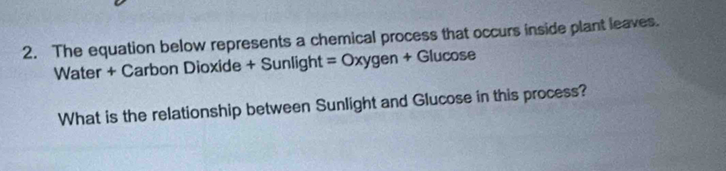 The equation below represents a chemical process that occurs inside plant leaves.
Water + Carbon Dioxide + Sunlight=Oxygen+G lucose 
What is the relationship between Sunlight and Glucose in this process?