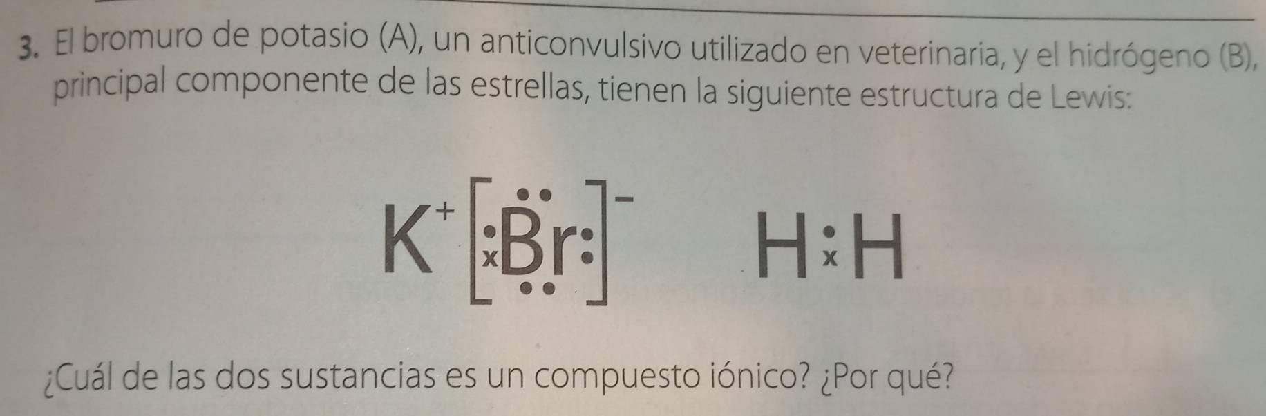 El bromuro de potasio (A), un anticonvulsivo utilizado en veterinaria, y el hidrógeno (B), 
principal componente de las estrellas, tienen la siguiente estructura de Lewis: 
K^+[∵  Bir:]^-
H:H
¿Cuál de las dos sustancias es un compuesto iónico? ¿Por qué?