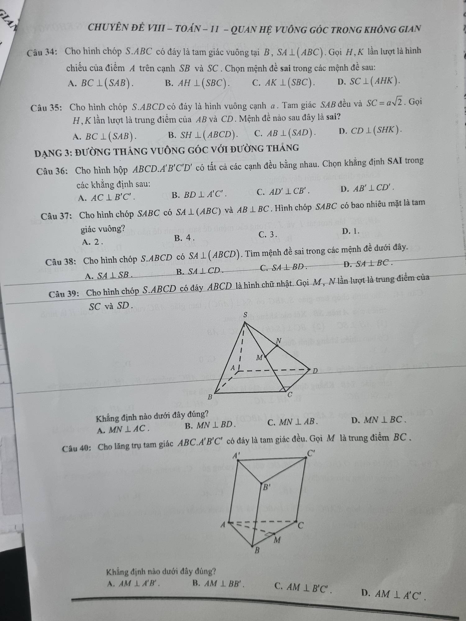 CHUYÊN ĐÊ VIII - TOÁN - 11 - QUAN HỆ VUÔNG GÓC TRONG KHÔNG GIAN
Câu 34: Cho hình chóp S.ABC có đáy là tam giác vuông tại B, SA⊥ (ABC). Gọi H, K lần lượt là hình
chiếu của điểm A trên cạnh SB và SC . Chọn mệnh đề sai trong các mệnh đề sau:
A. BC⊥ (SAB). B. AH⊥ (SBC). C. AK⊥ (SBC). D. SC⊥ (AHK).
Câu 35: Cho hình chóp S.ABCD có đáy là hình vuông cạnh a . Tam giác SAB đều và SC=asqrt(2). Gọi
H, K lần lượt là trung điểm của AB và CD. Mệnh đề nào sau đây là sai?
A. BC⊥ (SAB). B. SH⊥ (ABCD). C. AB⊥ (SAD). D. CD⊥ (SHK).
DẠNG 3: ĐƯỜNG THẢNG VUÔNG GÓC VớI đườNG tHắNG
Câu 36: Cho hình hộp ABCD.A'B'C'D' có tất cả các cạnh đều bằng nhau. Chọn khẳng định SAI trong
các khẳng định sau:
A. AC⊥ B'C'. B. BD⊥ A'C'. C. AD'⊥ CB'. D. AB'⊥ CD'.
Câu 37: Cho hình chóp SABC có SA⊥ (ABC) và AB⊥ BC. Hình chóp SABC có bao nhiêu mặt là tam
giác vuông? D. 1.
A. 2 . B. 4 .
C. 3 .
Câu 38: Cho hình chóp S.ABCD có SA⊥ (ABCD). Tìm mệnh đề sai trong các mệnh đề dưới đây.
A. SA⊥ SB.
B. SA⊥ CD. C. SA⊥ BD. D. SA⊥ BC.
Câu 39: Cho hình chóp S.ABCD có đáy ABCD 2 là hình chữ nhật. Gọi M , N lần lượt là trung điểm của
SC và SD.
Khẳng định nào dưới đây đúng?
A. MN⊥ AC.
B. MN⊥ BD. C. MN⊥ AB. D. MN⊥ BC.
Câu 40: Cho lăng trụ tam giác ABC.A'' B'C' có đáy là tam giác đều. Gọi M là trung điểm BC .
Khẳng định nào dưới đây đúng?
A. AM⊥ A'B'. B. AM⊥ BB'. C. AM⊥ B'C'. D. AM⊥ A'C'.