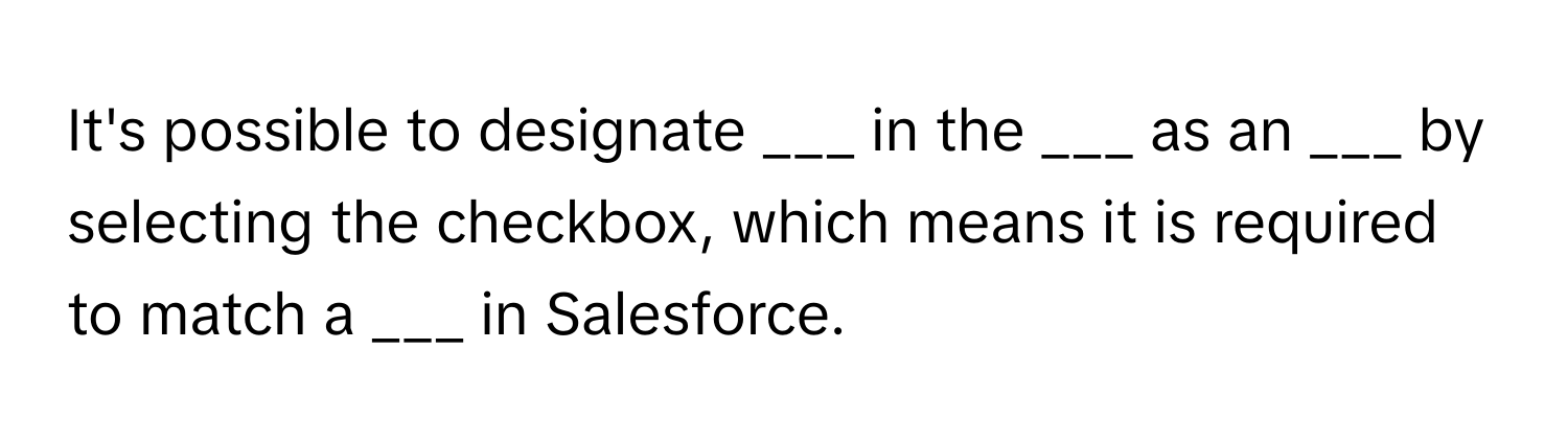 It's possible to designate ___ in the ___ as an ___ by selecting the checkbox, which means it is required to match a ___ in Salesforce.