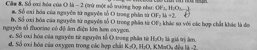 mat oxi noa nhận.
Câu 8. Số oxi hóa của O là - 2 (trừ một số trường hợp như: OF_2, H_2O_2,...).
a. Số oxi hóa của nguyên tử nguyên tố O trong phân tử OF_2la+2.
b. Số oxi hóa của nguyên tử nguyên tố O trong phân tử OF_2 khác so với các hợp chất khác là do
nguyên tố fluorine có độ âm điện lớn hơn oxygen.
c. Số oxi hóa của nguyên tử nguyên tố O trong phân tử H_2O_2 là giá trị âm.
d. Số oxi hóa của oxygen trong các hợp chất K_2O, H_2O, KMnO_4 đều là -2.