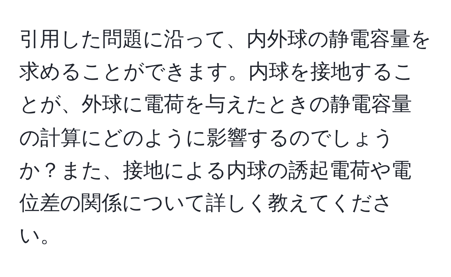 引用した問題に沿って、内外球の静電容量を求めることができます。内球を接地することが、外球に電荷を与えたときの静電容量の計算にどのように影響するのでしょうか？また、接地による内球の誘起電荷や電位差の関係について詳しく教えてください。