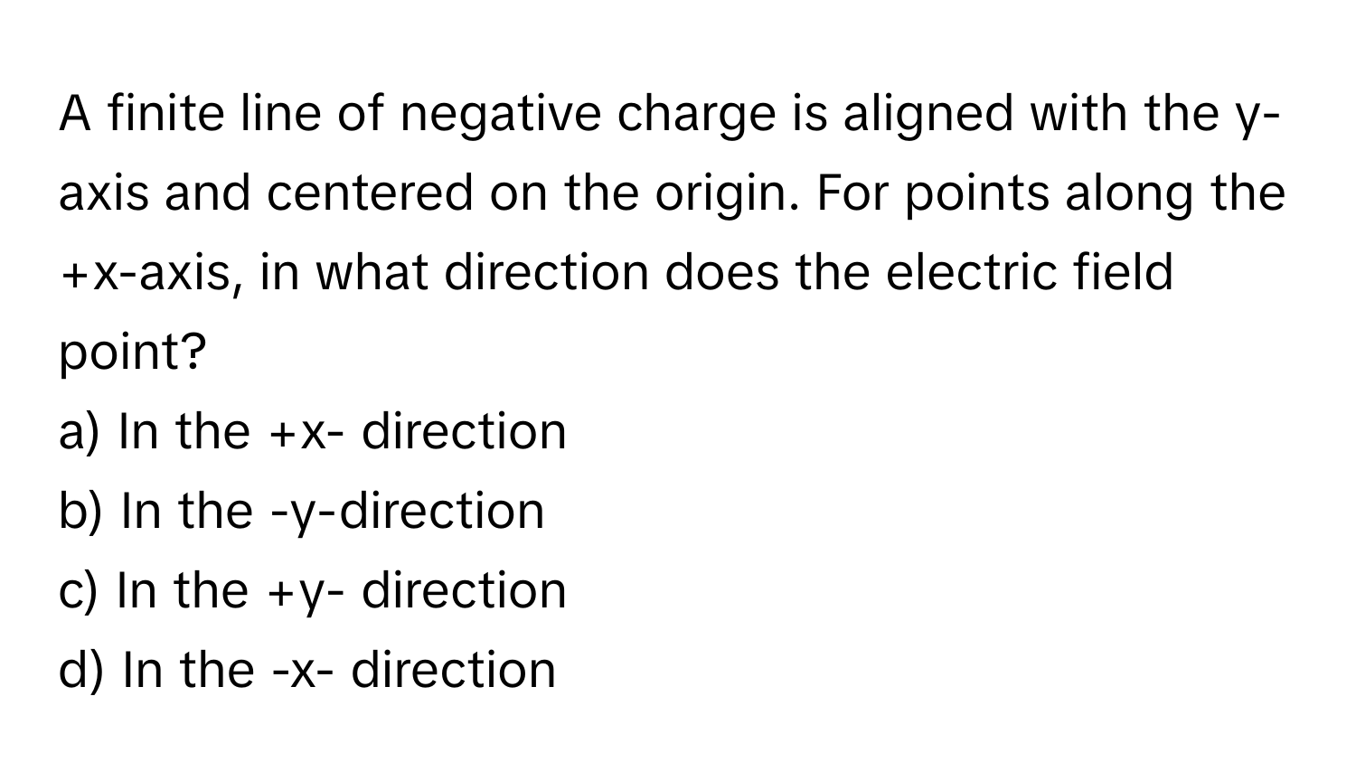 A finite line of negative charge is aligned with the y-axis and centered on the origin. For points along the 
+x-axis, in what direction does the electric field point?
a) In the +x- direction
b) In the -y-direction
c) In the +y- direction
d) In the -x- direction