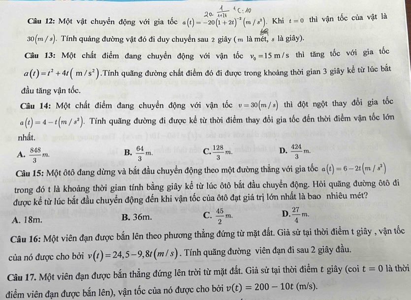 Một vật chuyền động với gia tốc a(t)=-20(1+2t)^-2(m/s^2). Khi t=0 thì vận tốc của vật là
30(m / s). Tính quảng đường vật đó đi duy chuyển sau 2 giây (m là mết, s là giây).
Câu 13: Một chất điểm đang chuyển động với vận tốc v_0=15m/s thì tăng tốc với gia tốc
a(t)=t^2+4t(m/s^2).Tính quãng đường chất điểm đó đi được trong khoảng thời gian 3 giây kể từ lúc bắt
đầu tăng vận tốc.
Câu 14: Một chất điểm đang chuyền động với vận tốc v=30(m/s) thì đột ngột thay đổi gia tốc
a(t)=4-t(m/s^2). Tính quãng đường đi được kể từ thời điểm thay đổi gia tốc đến thời điểm vận tốc lớn
nhất.
A.  848/3 m.  64/3 m. C.  128/3 m. D.  424/3 m.
B.
Câu 15: Một ôtô đang dừng và bắt đầu chuyển động theo một đường thẳng với gia tốc a(t)=6-2t(m/s^2)
trong đó t là khoảng thời gian tính bằng giây kể từ lúc ôtô bắt đầu chuyền động. Hỏi quãng đường ôtô đi
được kể từ lúc bắt đầu chuyển động đến khi vận tốc của ôtô đạt giá trị lớn nhất là bao nhiêu mét?
A. 18m. B. 36m. C.  45/2 m. D.  27/4 m.
Câu 16: Một viên đạn được bắn lên theo phương thẳng đứng từ mặt đất. Giả sử tại thời điểm t giây , vận tốc
của nó được cho bởi v(t)=24,5-9,8t(m/s). Tính quãng đường viên đạn đi sau 2 giây đầu.
Câu 17. Một viên đạn được bắn thẳng đứng lên trời từ mặt đất. Giả sử tại thời điểm t giây (coi t=0 là thời
điểm viên đạn được bắn lên), vận tốc của nó được cho bởi v(t)=200-10t(m/s).