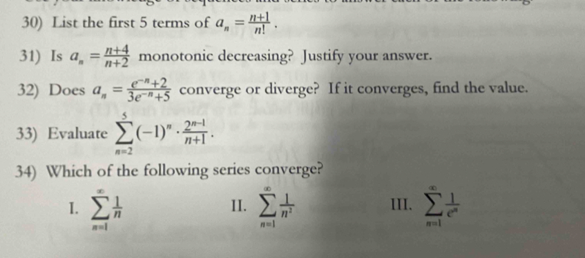 List the first 5 terms of a_n= (n+1)/n! . 
31) Is a_n= (n+4)/n+2  monotonic decreasing? Justify your answer.
32) Does a_n= (e^(-n)+2)/3e^(-n)+5  converge or diverge? If it converges, find the value.
33) Evaluate sumlimits _(n=2)^5(-1)^n·  (2^(n-1))/n+1 . 
34) Which of the following series converge?
I. sumlimits _(n=1)^(∈fty) 1/n  II. sumlimits _(n=1)^(∈fty) 1/n^2  III. sumlimits _(n=1)^(∈fty) 1/e^n 