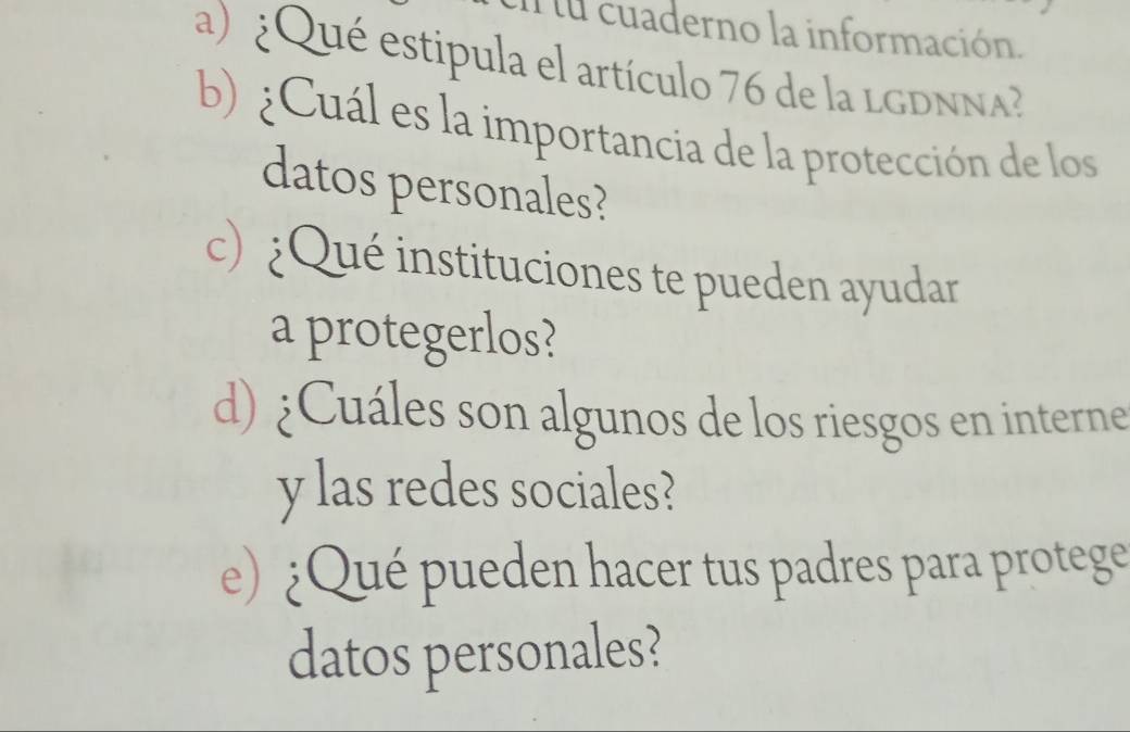 En lu cuaderno la información. 
a) ¿Qué estipula el artículo 76 de la LGDNNA? 
b) ¿Cuál es la importancia de la protección de los 
datos personales? 
c) ¿Qué instituciones te pueden ayudar 
a protegerlos? 
d) ¿Cuáles son algunos de los riesgos en interne 
y las redes sociales? 
e) ¿Qué pueden hacer tus padres para protege 
datos personales?