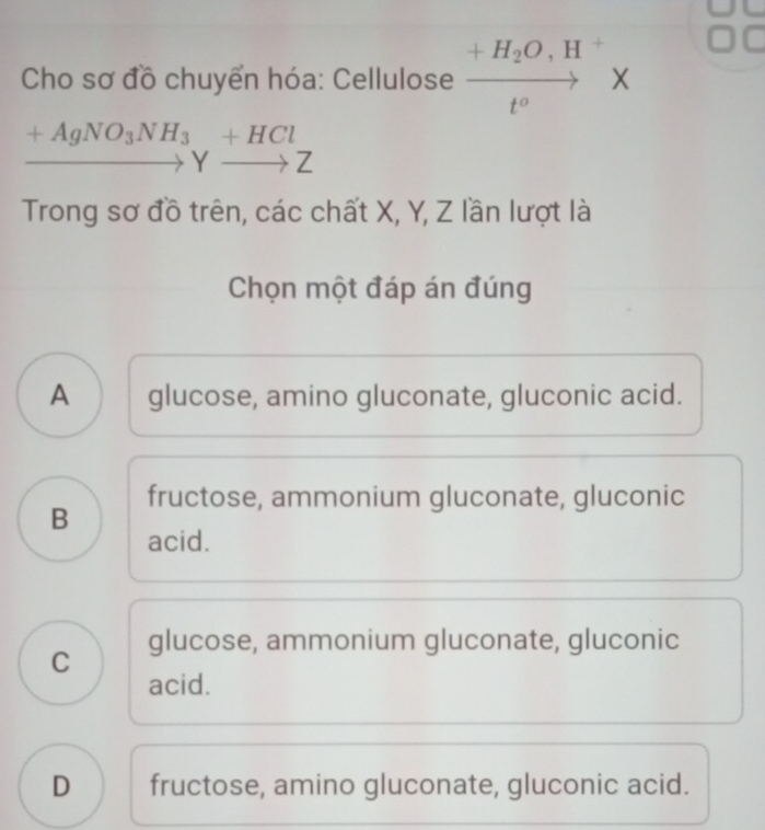 +H_2O,H +
Cho sơ đồ chuyển hóa: Cellulose ×
t°
+AgNO_3NH_3+HCl
Yto Z
Trong sơ đồ trên, các chất X, Y, Z lần lượt là
Chọn một đáp án đúng
A glucose, amino gluconate, gluconic acid.
B fructose, ammonium gluconate, gluconic
acid.
C glucose, ammonium gluconate, gluconic
acid.
D fructose, amino gluconate, gluconic acid.