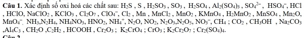 Xác định số oxi hoá các chất sau: H_2S, S, H_2SO_3, SO_3, H_2SO_4, Al_2(SO_4)_3, SO_4^((2-), HSO_4^-, HCl
, I HCIC ). NaClO_2), KClO_3, Cl_2O_7, ClO_4^(-, Cl_2), Mn, MnCl_2, MnO_2, KMnO_4, H_2MnO_2 , MnSO_4, Mn_2O,
MnO_4^-. NH_3, N_2H_4, NH_4NO_3, HNO_2, NH_4^(+, N_2)O, NO_2, N_2O_3, NO_3^(-, CH_4); CO_2, CH_3OH, Na_2CO_3
,Al_4C_3, CH_2O, C_2H_2 HCOOH, Cr_2O_3; K_2CrO_4; CrO_3; K_2Cr_2O_7; Cr_2(SO_4)_4. 
Câu 2