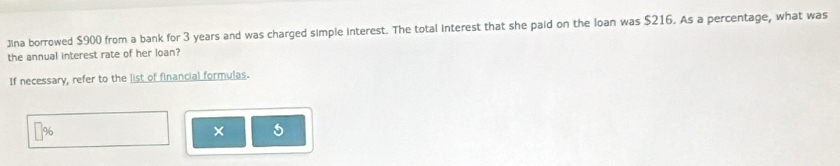 ]ina borrowed $900 from a bank for 3 years and was charged simple interest. The total interest that she paid on the Ioan was $216. As a percentage, what was 
the annual interest rate of her loan? 
If necessary, refer to the list of financial formulas.
%
× a