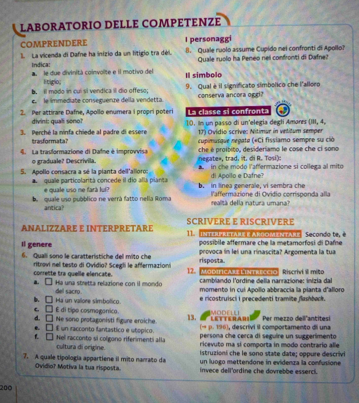 LABORÄTORΙO DELLE COMPETEΝZE
COMPRENDERE I personaggi
1. La vicenda di Dafne ha inizio da un litígio tra dèi. 8. Quale ruolo assume Cupido nei confronti di Apollo?
Indica: Quale ruolo ha Peneo nei confronti di Dafne?
a le due divinità coinvolte e il motivo del Il simbolo
litigio;
b. il modo in cui si vendica il dio offeso; 9. Qual è il significato simbolico che lalloro
c. le immediate conseguenze della vendetta. conserva ancora oggi?
2. Per attirare Dafne, Apollo enumera i propri poteri La classe si confronta
divini: quali sono? 10. In un passo di un’elegia degli Amores (III, 4,
3. Perché la ninfa chiede al padre di essere 17) Ovidio scrive: Nitimur in vetitum semper
trasformata? cupimusque negata («Ci fissiamo sempre su ciò
La trasformazione di Dafne è improvvisa che è proibito, desideriamo le cose che ci sono
o graduale? Descrivila. negate», trad. it. di R. Tosi):
5. Apollo consacra a sé la pianta dell'alloro: a. in che modo l'affermazione si collega al mito
a quale particolarità concede il dio alla pianta di Apollo e Dafne?
e quale uso ne farà lui? b. in linea generale, vi sembra che
l’affermazione di Ovidio corrisponda alla
b. quale uso pubblico ne verrà fatto nelia Roma realtà della natura umana?
antica?
SCRIVERE E RISCRIVERE
ANALIZZARE E INTERPRETARE 11.   interpretare e ArgoMENTAre Secondo te, é
Il genere possibile affermare che la metamorfosi di Dafne
provoca in lei una rinascita? Argomenta la tua
6. Qualí sono le caratteristiche del mito che risposta.
ritrovi nel testo di Ovidio? Scegli le affermazioni
corrette tra quelle elencate. 12.  MoDIFICARE LINTrEccio Riscrivi il mito
a. □ Ha una stretta relazione con il mondo cambiando l'ordine della narrazione: inizia dal
del sacro. momento in cui Apollo abbraccia la pianta d’alloro
b. □ Ha un valore simbolico. e ricostruisci i precedenti tramite flashback.
MODELLI
c. □ É di tipo cosmogonico. 13. LETTERARI Per mezzo dell’antitesi
d, □ Ne sono protagonisti figure eroiche.
e. □ É un racconto fantastico e utopico. (→ p. 196), descrivi il comportamento di una
persona che cerca di seguire un suggerimento
f. □ Nel racconto si colgono riferimenti alla ricevuto ma si comporta in modo contrario alle
cultura di origine. istruzioni che le sono state date; oppure descrivi
7. A quale tipologia appartiene il mito narrato da un luogo mettendone in evidenza la confusione
Ovidio? Motiva la tua risposta. invece dell’ordine che dovrebbe esserci.
200