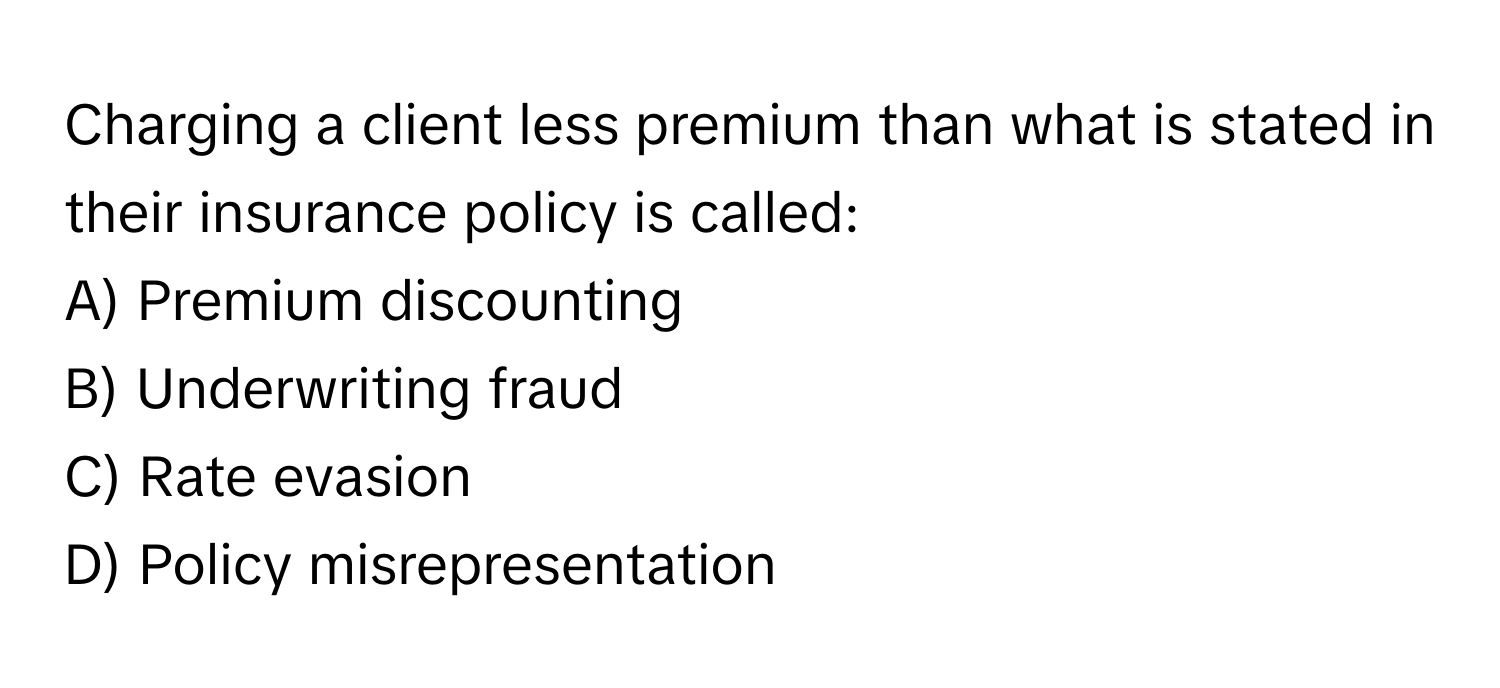 Charging a client less premium than what is stated in their insurance policy is called:

A) Premium discounting 
B) Underwriting fraud 
C) Rate evasion 
D) Policy misrepresentation