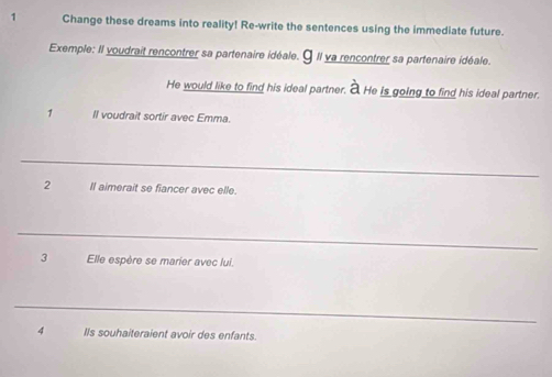 Change these dreams into reality! Re-write the sentences using the immediate future. 
Exemple: Il voudrait rencontrer sa partenaire idéale. 9Il ya rencontrer sa partenaire idéale. 
He would like to find his ideal partner. a He is going to find his ideal partner. 
1 Il voudrait sortir avec Emma. 
_ 
2 Il aimerait se fiancer avec elle. 
_ 
3 Elle espère se marier avec lui. 
_ 
4 IIs souhaiteraient avoir des enfants.