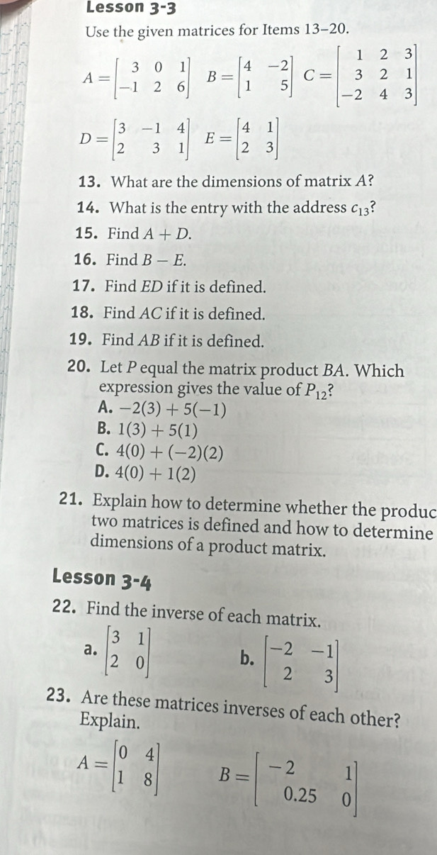 Lesson 3-3
Use the given matrices for Items 13-20.
A=beginbmatrix 3&0&1 -1&2&6endbmatrix B=beginbmatrix 4&-2 1&5endbmatrix C=beginbmatrix 1&2&3 3&2&1 -2&4&3endbmatrix
D=beginbmatrix 3&-1&4 2&3&1endbmatrix E=beginbmatrix 4&1 2&3endbmatrix
13. What are the dimensions of matrix A?
14. What is the entry with the address c_13
15. Find A+D. 
16. Find B-E. 
17. Find ED if it is defined.
18. Find AC if it is defined.
19. Find AB if it is defined.
20. Let P equal the matrix product BA. Which
expression gives the value of P_12
A. -2(3)+5(-1)
B. 1(3)+5(1)
C. 4(0)+(-2)(2)
D. 4(0)+1(2)
21. Explain how to determine whether the produc
two matrices is defined and how to determine
dimensions of a product matrix.
Lesson 3-4
22. Find the inverse of each matrix.
a. beginbmatrix 3&1 2&0endbmatrix
b. beginbmatrix -2&-1 2&3endbmatrix
23. Are these matrices inverses of each other?
Explain.
A=beginbmatrix 0&4 1&8endbmatrix B=beginbmatrix -2&1 0.25&0endbmatrix