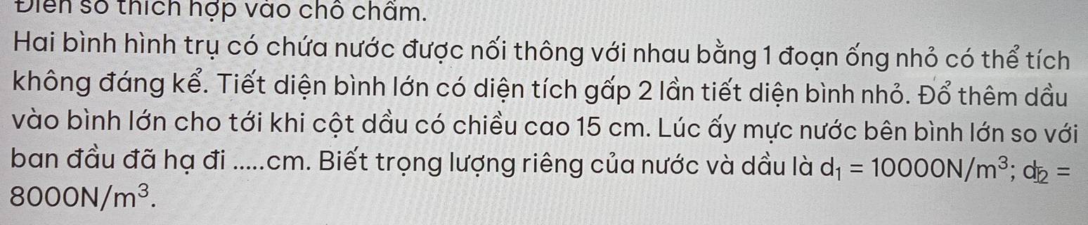 Điển số thích hợp vào chố chấm. 
Hai bình hình trụ có chứa nước được nối thông với nhau bằng 1 đoạn ống nhỏ có thể tích 
không đáng kể. Tiết diện bình lớn có diện tích gấp 2 lần tiết diện bình nhỏ. Đổ thêm dầu 
vào bình lớn cho tới khi cột dầu có chiều cao 15 cm. Lúc ấy mực nước bên bình lớn so với 
ban đầu đã hạ đi .....cm. Biết trọng lượng riêng của nước và dầu là d_1=10000N/m^3; d_2=
8000N/m^3.