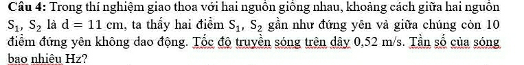 Trong thí nghiệm giao thoa với hai nguồn giồng nhau, khoảng cách giữa hai nguồn
S_1, S_2 là d=11cm , ta thấy hai điểm S_1, S_2 gần như đứng yên và giữa chúng còn 10
điểm đứng yên không dao động. Tốc độ truyền sóng trên dây 0,52 m/s. Tần số của sóng 
bao nhiêu Hz?