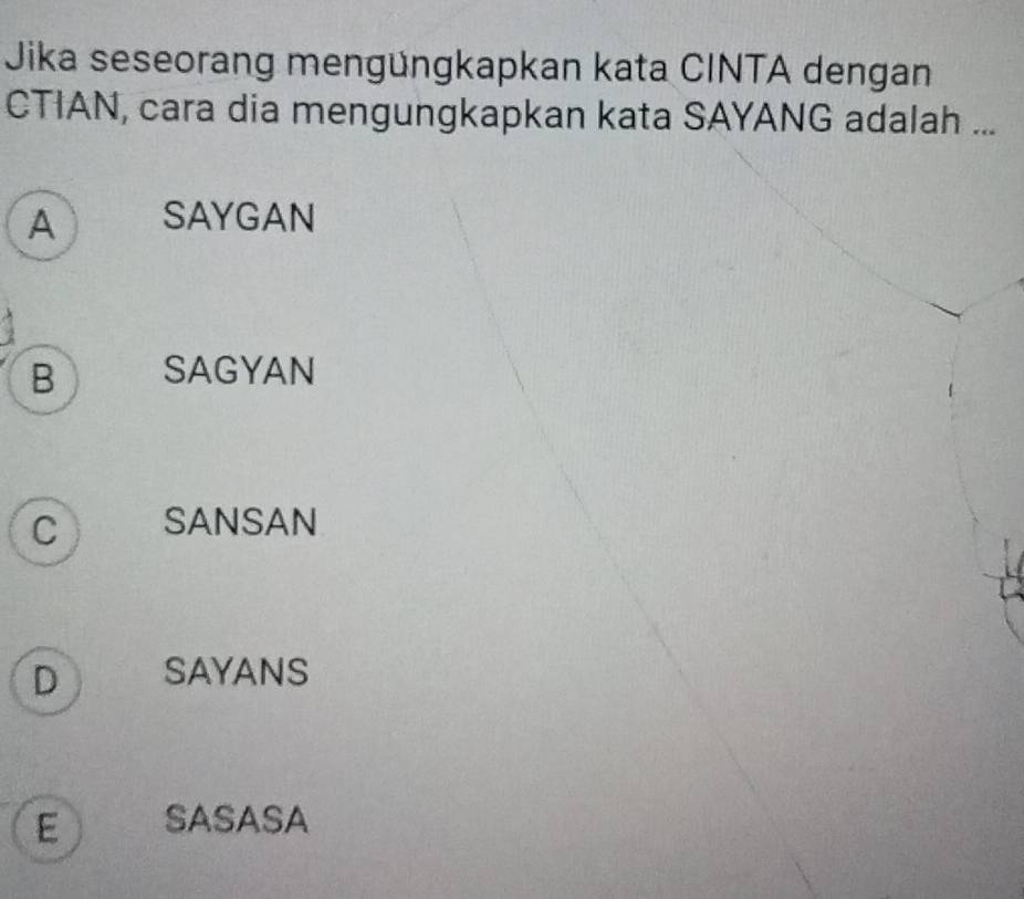 Jika seseorang mengüngkapkan kata CINTA dengan
CTIAN, cara dia mengungkapkan kata SAYANG adalah ...
A SAYGAN
B SAGYAN
C SANSAN
D SAYANS
E SASASA