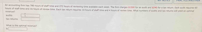 An accounting firm has 780 hours of staff time and 272 hours of reviewing time available each week. The firm charges $1500 for an audit and $240 for a tax return. Each audit requires 60
hours of staff time and 16 hours of review time. Each tax return requires 10 hours of staff time and 4 hours of review time. What numbers of audits and tax returns will yield an optimal revenue? 
audits  □ /□   
tax returns 
What is the optimal revenue?
$ □