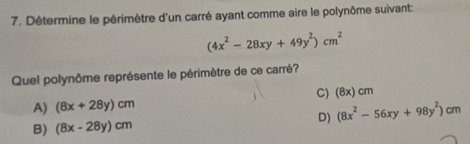 Détermine le périmètre d'un carré ayant comme aire le polynôme suivant:
(4x^2-28xy+49y^2)cm^2
Quel polynôme représente le périmètre de ce carré?
C) (8x)cm
A) (8x+28y)cm
B) (8x-28y)cm D) (8x^2-56xy+98y^2)cm