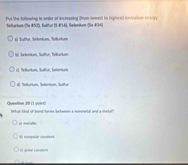 Put the following in order of increasing (from lowest to highest) ionization energy:
Tellurium (Te # 52), Sulfur (S #16), Selenium (Se #34)
a) Sulfur, Selenium, Tellurium
b) Selenium, Sulfur, Tellurium
c) Tellurium, Sulfur, Selenium
d) Tellurium, Selenium, Sulfur
Question 20 (1 point)
What kind of bond forms between a nonmetail and a metal?
a) metallic
b) nonpolar covalent
c) polar covalent