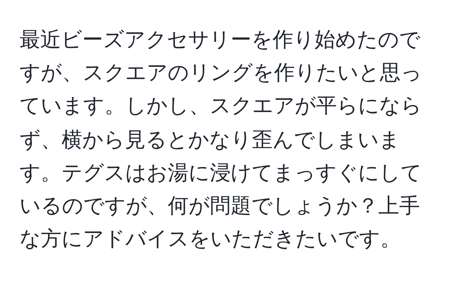 最近ビーズアクセサリーを作り始めたのですが、スクエアのリングを作りたいと思っています。しかし、スクエアが平らにならず、横から見るとかなり歪んでしまいます。テグスはお湯に浸けてまっすぐにしているのですが、何が問題でしょうか？上手な方にアドバイスをいただきたいです。