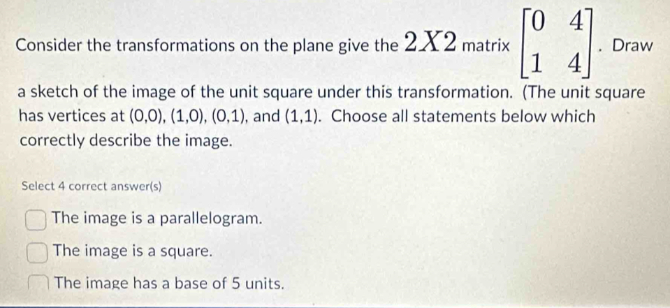 Consider the transformations on the plane give the * 2 matrix beginbmatrix 0&4 1&4endbmatrix. Draw
a sketch of the image of the unit square under this transformation. (The unit square
has vertices at (0,0), (1,0), (0,1) , and (1,1). Choose all statements below which
correctly describe the image.
Select 4 correct answer(s)
The image is a parallelogram.
The image is a square.
The image has a base of 5 units.