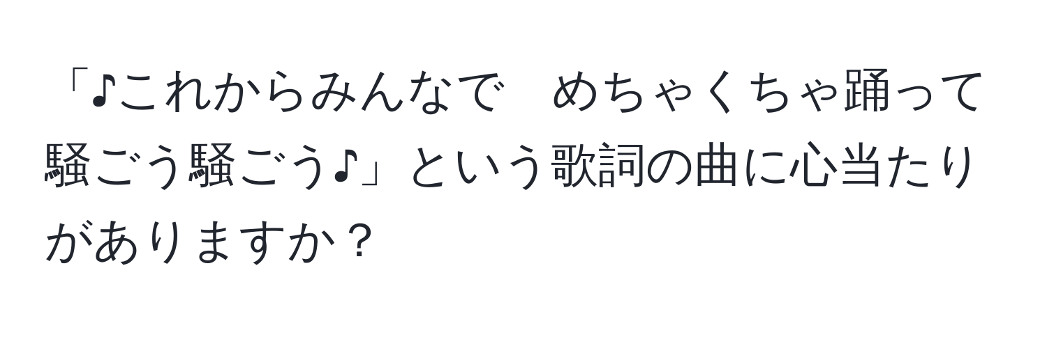 「♪これからみんなで　めちゃくちゃ踊って　騒ごう騒ごう♪」という歌詞の曲に心当たりがありますか？