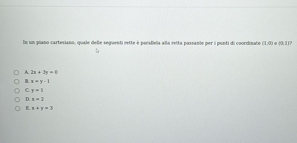 In un piano cartesiano, quale delle seguenti rette è parallela alla retta passante per i punti di coordinate (1;0) e (0;1) 2
A. 2x+3y=0
B. x=y-1
C. y=1
D. x=2
E. x+y=3