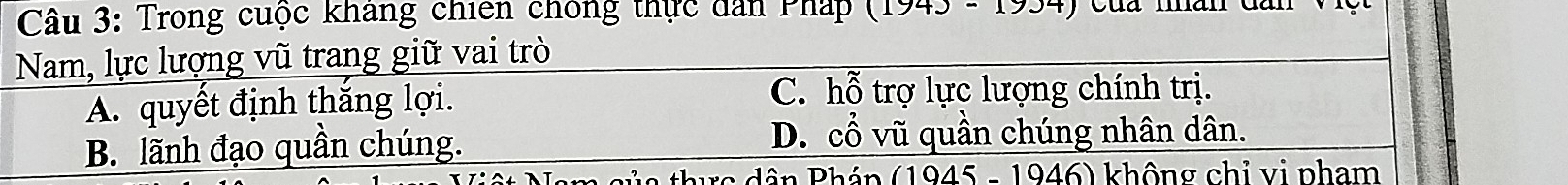 Trong cuộc kháng chiến chông thực dân Pháp 173-173 Của man dân
Nam, lực lượng vũ trang giữ vai trò
A. quyết định thắng lợi.
C. hỗ trợ lực lượng chính trị.
B. lãnh đạo quần chúng. D. cổ vũ quần chúng nhân dân.
thư c dân Pháp (1945 - 1946) không chỉ vị pham