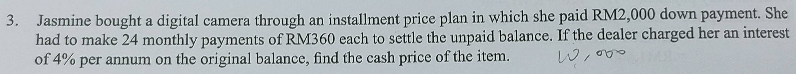 Jasmine bought a digital camera through an installment price plan in which she paid RM2,000 down payment. She 
had to make 24 monthly payments of RM360 each to settle the unpaid balance. If the dealer charged her an interest 
of 4% per annum on the original balance, find the cash price of the item.