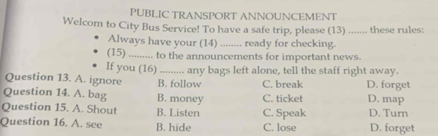 PUBLIC TRANSPORT ANNOUNCEMENT
Welcom to City Bus Service! To have a safe trip, please (13) ....... these rules:
Always have your (14) ........ ready for checking.
(15) _. to the announcements for important news.
If you (16) _any bags left alone, tell the staff right away.
Question 13. A. ignore B. follow C. break D. forget
Question 14. A. bag B. money C. ticket D. map
Question 15. A. Shout B. Listen C. Speak D. Turn
Question 16. A. see B. hide C. lose D. forget