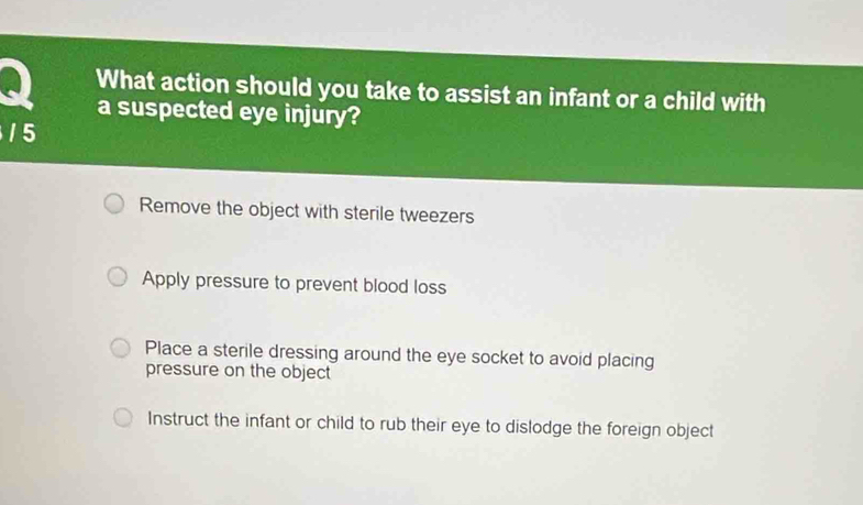 What action should you take to assist an infant or a child with
a suspected eye injury?
1 5
Remove the object with sterile tweezers
Apply pressure to prevent blood loss
Place a sterile dressing around the eye socket to avoid placing
pressure on the object
Instruct the infant or child to rub their eye to dislodge the foreign object