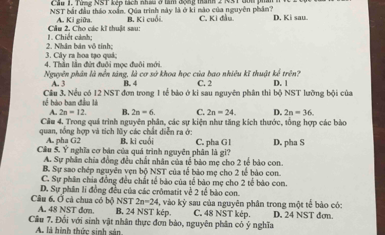 Cầu 1. Từng NST kếp tách nhau ở tâm động thành 2 NST tớn phải
NST bắt đầu tháo xoắn. Qúa trình này là ở kỉ nào của nguyên phân?
A. Kì giữa. B. Kì cuối. C. Kì đầu. D. Kì sau.
Câu 2. Cho các kĩ thuật sau:
1. Chiết cành;
2. Nhân bản vô tính;
3. Cây ra hoa tạo quả;
4. Thằn lằn đứt đuôi mọc đuôi mới.
Nguyên phân là nền tảng, là cơ sở khoa học của bao nhiêu kĩ thuật kể trên?
A. 3 B. 4 C. 2 D. 1
Câu 3. Nếu có 12 NST đơn trong 1 tế bào ở kì sau nguyên phân thì bộ NST lưỡng bội của
tế bào ban đầu là
A. 2n=12. B. 2n=6. C. 2n=24. D. 2n=36.
Câu 4. Trong quá trình nguyên phân, các sự kiện như tăng kích thước, tổng hợp các bào
quan, tồng hợp và tích lũy các chất diễn ra ở:
A. pha G2 B. kì cuối C. pha G1 D. pha S
Câu 5. Ý nghĩa cơ bản của quá trình nguyên phân là gì?
A. Sự phân chia đồng đều chất nhân của tế bào mẹ cho 2 tế bào con.
B. Sự sao chép nguyên vẹn bộ NST của tế bào mẹ cho 2 tế bào con.
C. Sự phân chia đồng đều chất tế bào của tế bào mẹ cho 2 tế bào con.
D. Sự phân li đồng đều của các crômatit về 2 tế bào con.
Câu 6. Ở cà chua có bộ NST 2n=24 3, vào kỳ sau của nguyên phân trong một tế bào có:
A. 48 NST đơn. B. 24 NST kép. C. 48 NST kép. D. 24 NST đơn.
Câu 7. Đối với sinh vật nhân thực đơn bào, nguyên phân có ý nghĩa
A. là hình thức sinh sản,