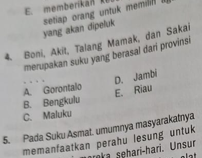 memberikan ke.
setiap orang untuk memilin a
yang akan dipeluk
4. Boni, Akit, Talang Mamak, dan Sakai
merupakan suku yang berasal dari provinsi
D. Jambi
A. Gorontalo
E. Riau
B. Bengkulu
C. Maluku
5. Pada Suku Asmat. umumnya masyarakatnya
memanfaatkan perahu lesung untuk
raka sehari-hari. Unsur