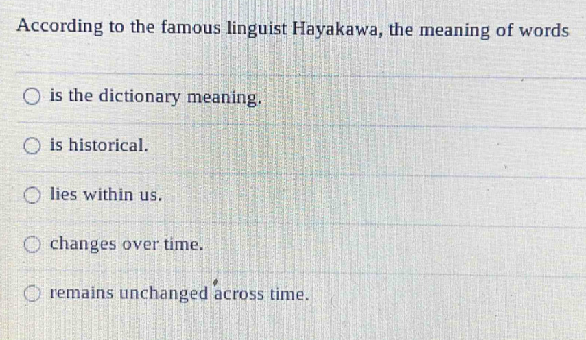 According to the famous linguist Hayakawa, the meaning of words
is the dictionary meaning.
is historical.
lies within us.
changes over time.
remains unchanged across time.