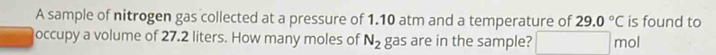 A sample of nitrogen gas collected at a pressure of 1.10 atm and a temperature of 29.0°C is found to 
occupy a volume of 27.2 liters. How many moles of N_2 gas are in the sample? mol