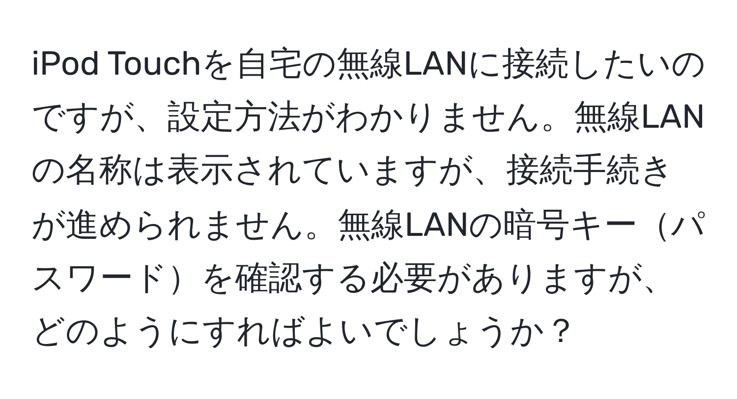 iPod Touchを自宅の無線LANに接続したいのですが、設定方法がわかりません。無線LANの名称は表示されていますが、接続手続きが進められません。無線LANの暗号キーパスワードを確認する必要がありますが、どのようにすればよいでしょうか？