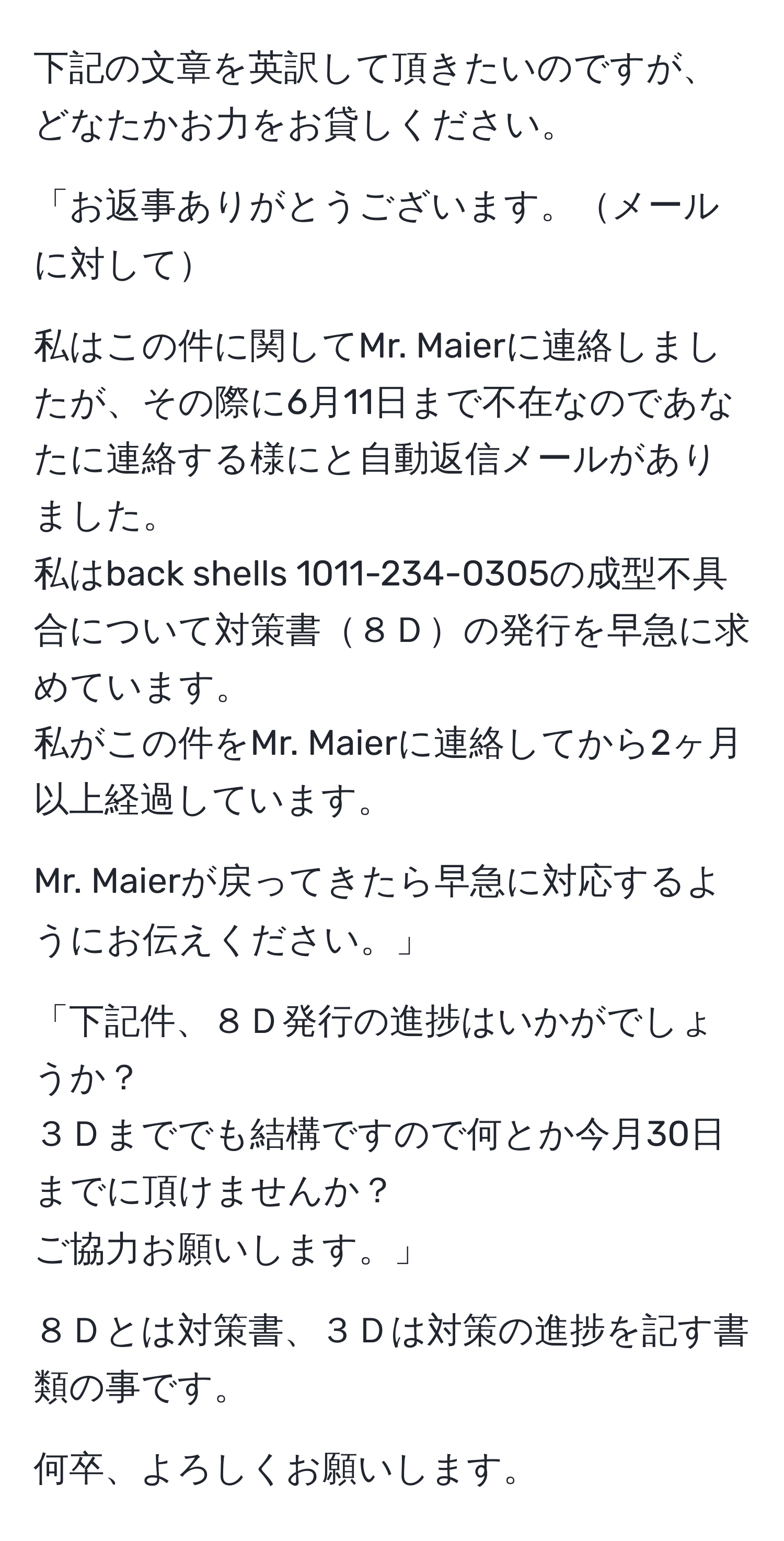 下記の文章を英訳して頂きたいのですが、どなたかお力をお貸しください。

「お返事ありがとうございます。メールに対して

私はこの件に関してMr. Maierに連絡しましたが、その際に6月11日まで不在なのであなたに連絡する様にと自動返信メールがありました。
私はback shells 1011-234-0305の成型不具合について対策書８Ｄの発行を早急に求めています。
私がこの件をMr. Maierに連絡してから2ヶ月以上経過しています。

Mr. Maierが戻ってきたら早急に対応するようにお伝えください。」

「下記件、８Ｄ発行の進捗はいかがでしょうか？
３Ｄまででも結構ですので何とか今月30日までに頂けませんか？
ご協力お願いします。」

８Ｄとは対策書、３Ｄは対策の進捗を記す書類の事です。

何卒、よろしくお願いします。