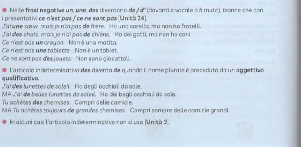 Nelle frasi negative un, une. des diventano de / d’ (davanti a vocale o h muta), tranne che con
i presentativi ce n’est pas / ce ne sont pas [Unità 24].
J’ai une sœur, mais je n’ai pas de frère. Ho una sorella, ma non ho fratelli.
J’ai des chats, mais je n’ai pas de chiens. Ho dei gatti, ma non ho cani.
Ce n’est pas un crayon. Non è una matita.
Ce n’est pas une tablette. Non è un tablet.
Ce ne sont pas des jouets. Non sono giocattoli.
L'artícolo indeterminativo des diventa de quando il nome plurale è preceduto da un aggettivo
qualificativo.
J’ai des lunettes de soleil. Ho degli occhiali da sole.
MA J’ai de belles lunettes de soleil. Ho dei begli occhiali da sole.
Tu achètes des chemises. Compri delle camicie.
MA Tu achètes toujours de grandes chemises. Compri sempre delle camicie grandi.
In alcuni casi l’articolo indeterminativo non si usa [Unità 3].