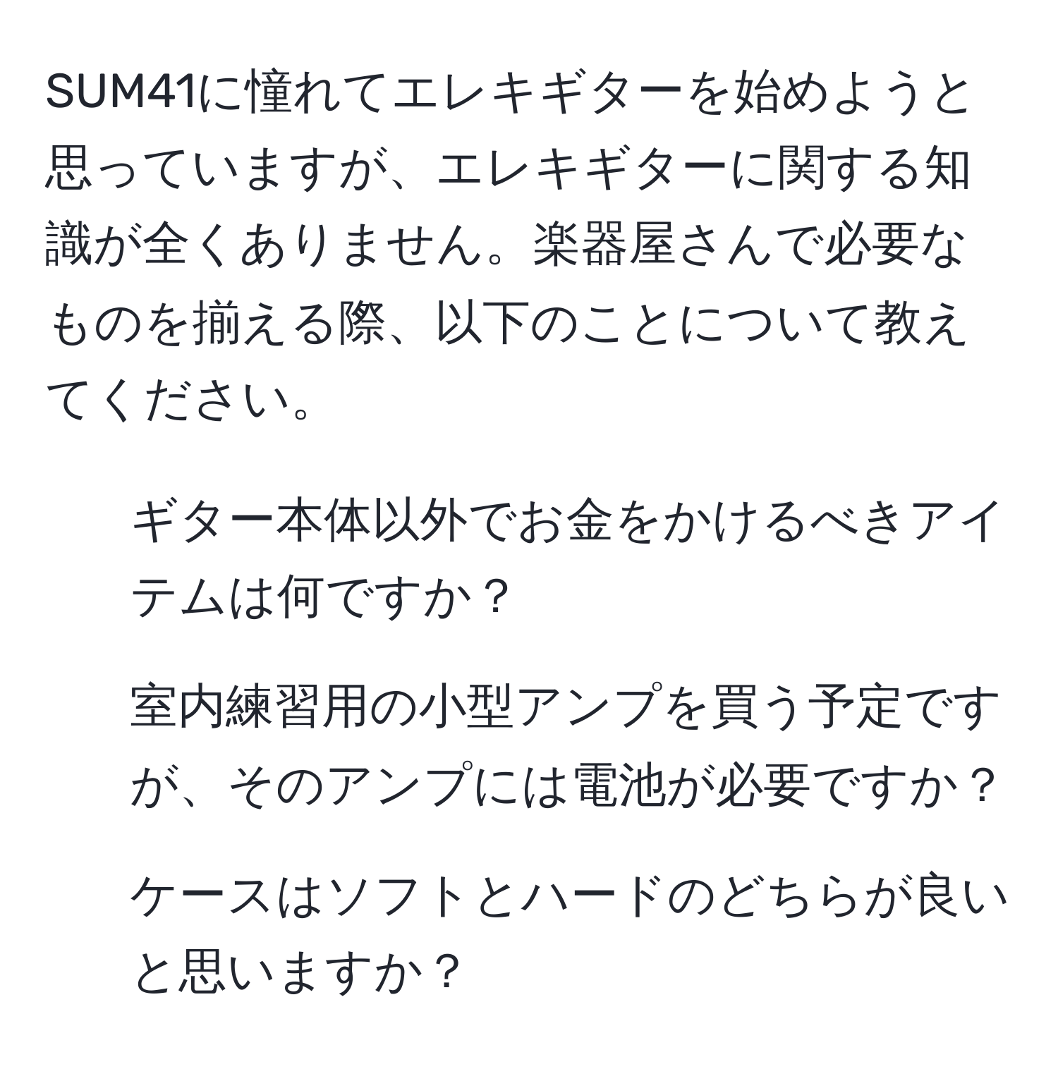 SUM41に憧れてエレキギターを始めようと思っていますが、エレキギターに関する知識が全くありません。楽器屋さんで必要なものを揃える際、以下のことについて教えてください。  
1) ギター本体以外でお金をかけるべきアイテムは何ですか？  
2) 室内練習用の小型アンプを買う予定ですが、そのアンプには電池が必要ですか？  
3) ケースはソフトとハードのどちらが良いと思いますか？