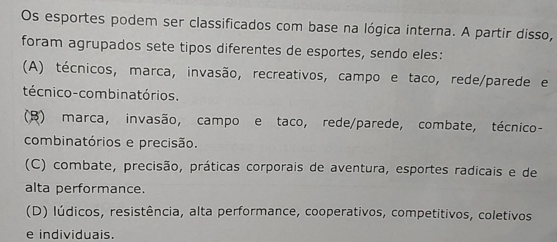 Os esportes podem ser classificados com base na lógica interna. A partir disso,
foram agrupados sete tipos diferentes de esportes, sendo eles:
(A) técnicos, marca, invasão, recreativos, campo e taco, rede/parede e
técnico-combinatórios.
(B) marca, invasão, campo e taco, rede/parede, combate, técnico-
combinatórios e precisão.
(C) combate, precisão, práticas corporais de aventura, esportes radicais e de
alta performance.
(D) lúdicos, resistência, alta performance, cooperativos, competitivos, coletivos
e individuais.