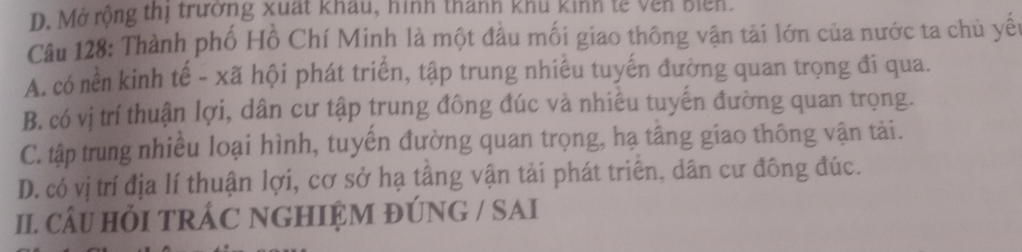 D. Mở rộng thị trường xuất Khau, hinh thann khu Kinn tế ven Điển.
Câu 128: Thành phố Hồ Chí Minh là một đầu mối giao thông vận tải lớn của nước ta chủ yếu
A. có nền kinh tế - xã hội phát triển, tập trung nhiều tuyến đường quan trọng đi qua.
B. có vị trí thuận lợi, dân cư tập trung đông đúc và nhiêu tuyến đường quan trọng.
C. tập trung nhiều loại hình, tuyến đường quan trọng, hạ tầng giao thông vận tài.
D. có vị trí địa lí thuận lợi, cơ sở hạ tầng vận tải phát triển, dân cư đông đúc.
I. CÂU HỏI TRÁC NGHIỆM ĐÚNG / SAI