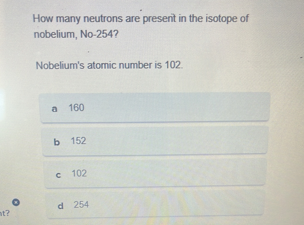 How many neutrons are present in the isotope of
nobelium, No- 254?
Nobelium's atomic number is 102.
160
b 152
c 102
d 254
t?