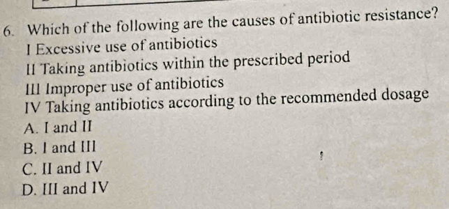 Which of the following are the causes of antibiotic resistance?
I Excessive use of antibiotics
II Taking antibiotics within the prescribed period
III Improper use of antibiotics
IV Taking antibiotics according to the recommended dosage
A. I and II
B. I and III
C. II and IV
D. III and IV