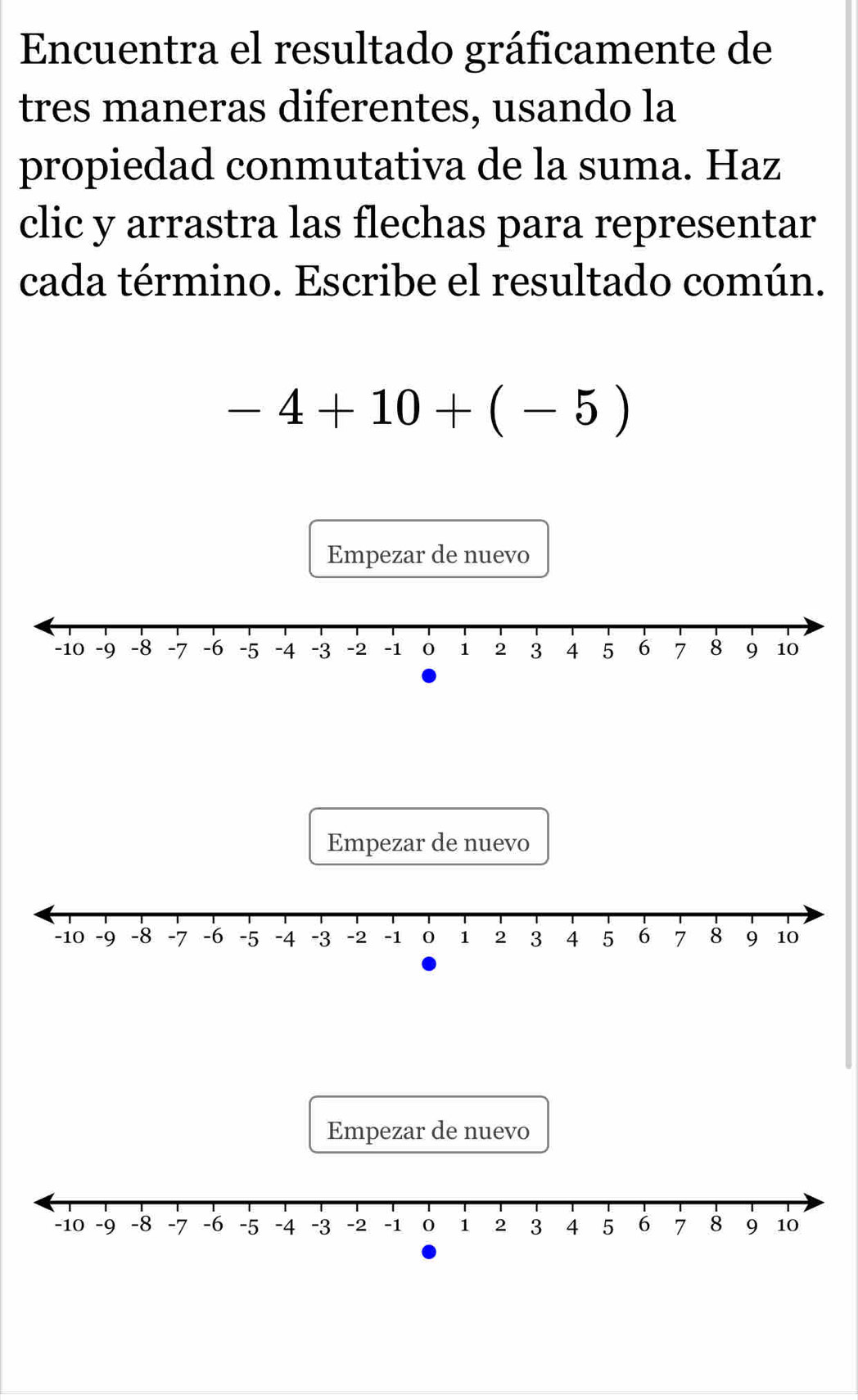 Encuentra el resultado gráficamente de 
tres maneras diferentes, usando la 
propiedad conmutativa de la suma. Haz 
clic y arrastra las flechas para representar 
cada término. Escribe el resultado común.
-4+10+(-5)
Empezar de nuevo