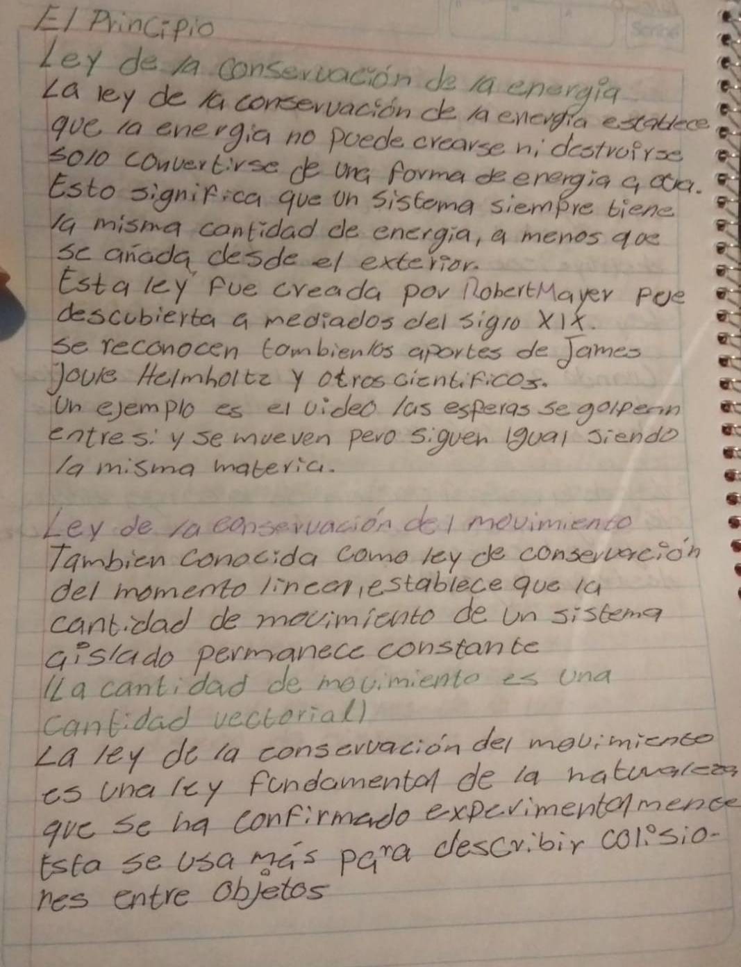 EI Principio 
Ley de la consevvacion de 1a energia 
La ley de la conservacionde la energia establece 
goe ia energia no poede crearse nidestrofrse 
5010 convertivse de ona forma deenergia q ca. 
Esto significa gue on Sistema siempre tiene 
1a misma cantidad de energia, a menos aoe 
se anada desde el exterior. 
Estaley Fue creada por nobertMayer Pee 
descubierta a mediados del sigl0 Xix. 
Se reconocen combienlos aportes de James 
Joure Helmholtz y otroscicntificos. 
Un ejemplo es ei video las esperas se golpeom 
entres: y semueven pero siguen gual siendo 
/a misma materia. 
Ley de ia conservacion del movimiento 
Tambien conocida come ley de conservercion 
del momento linceriestablece que 1a 
cantidad de movinicnto de un sistemen 
Gislado permanece constante 
Ia cantidad de mevimiento es una 
cantidad vectorial) 
∠ a ley do la conservaciondel movimnience 
is una ley fondomental de la naturarcee 
ave se ha confirmado experimentamence 
Esta se usa mas para describir colosio. 
nes entre objetos